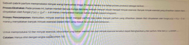 Sebuah pabrik parfum memproduksi minyak wangi berkualitas tinggi. Produksi melalui dua tahap proses produksi sebagal berikut. 
Proses Ekstraksi: Pada proses ini, bahan mentah berupa bunga dan/atau rempah-rempah diolah menjadi minyak esensial. Banyak minyak esensial yang dihasikan (dalam liter) 
dinyatakan oleh fungsi f(x)= 1/25 x^2-4 di mana z menyatakan banyak bahan mentah (dalam kilogram). 
Proses Pencampuran: Kemudian; minyak esensial diolah menjadi parfum siap pakal. Banyak parfum yang dihasitkan (dalam liter) dinyatakan cleh fungsi g(y)=0(y-5) i 
mana y menyatakan banyak minyak esensial (dalam liter) yang masuk ke proses pencampuran. 
Untuk memproduksi 12 liter minyak esensial, dibutuhkan p kg bahan mentah dan dari minyak esensial tersebut dapat menghasikan φ lter parfum. Nlai dari p + qadalan.... 
Catatan: Hanya diisi dengan angka saja (contoh: 13)