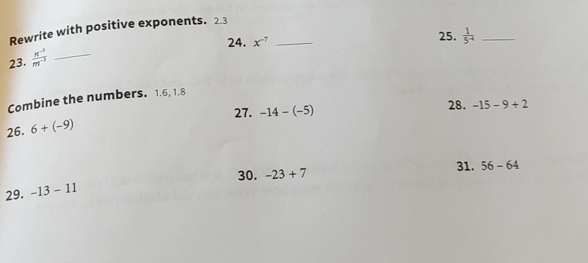 Rewrite with positive exponents. 2.3
24. x^(-7) _25.  1/5^(-4)  _ 
23.  (n^(-5))/m^(-3)  _ 
Combine the numbers. 1.6, 1.8
28. 
27. -14-(-5) -15-9+2
26. 6+(-9)
31. 56-64
30. -23+7
29. -13-11