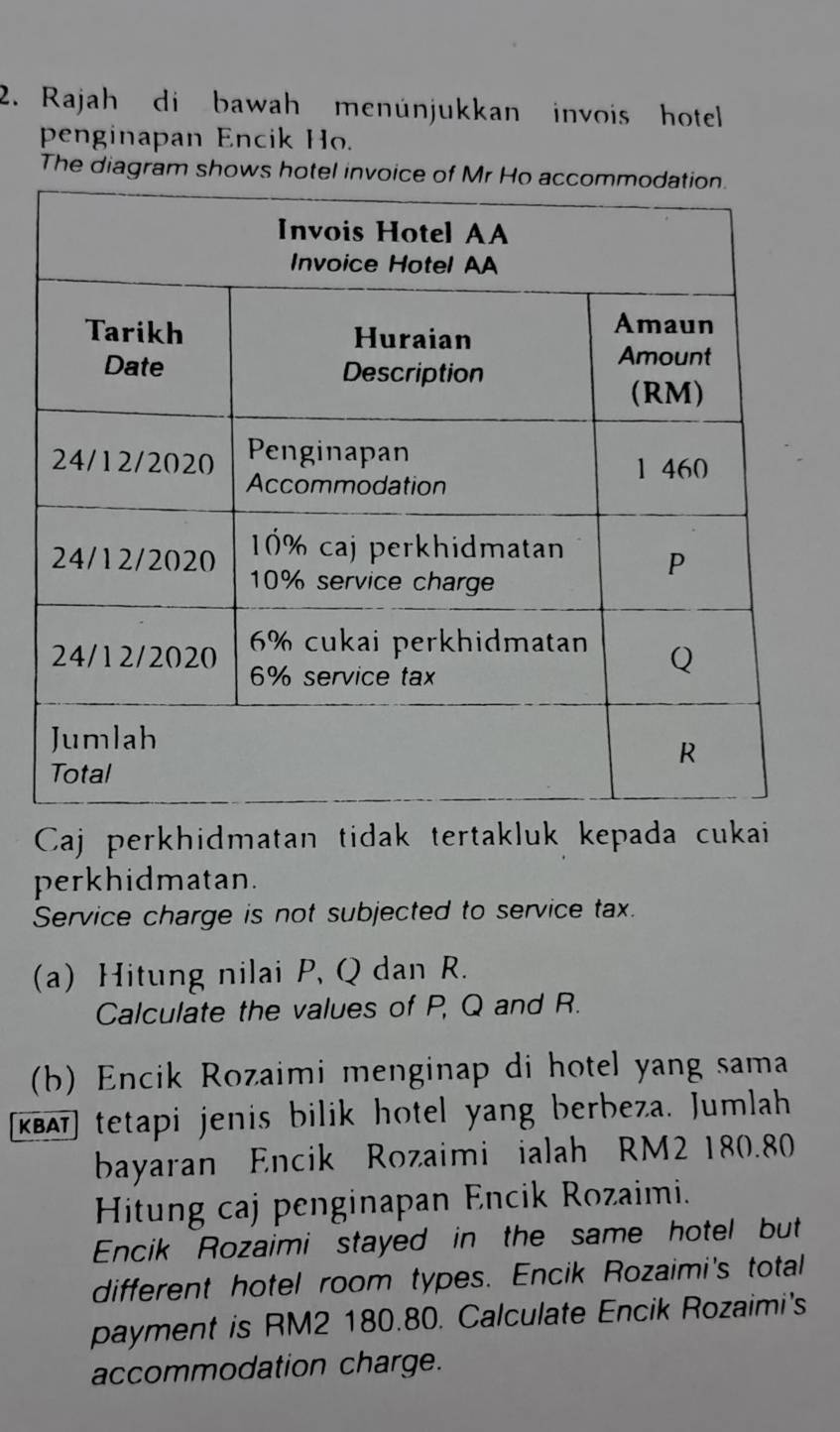 Rajah di bawah menünjukkan invois hotell 
penginapan Encik Ho. 
The diagram shows hotel invoic 
Caj perkhidmatan tidak tertakluk kepada cukai 
perkhidmatan. 
Service charge is not subjected to service tax. 
(a) Hitung nilai P, Q dan R. 
Calculate the values of P, Q and R. 
(b) Encik Rozaimi menginap di hotel yang sama 
[κΕAī] tetapi jenis bilik hotel yang berbeza. Jumlah 
bayaran Encik Rozaimi ialah RM2 180.80
Hitung caj penginapan Encik Rozaimi. 
Encik Rozaimi stayed in the same hotel but 
different hotel room types. Encik Rozaimi's total 
payment is RM2 180.80. Calculate Encik Rozaimi's 
accommodation charge.