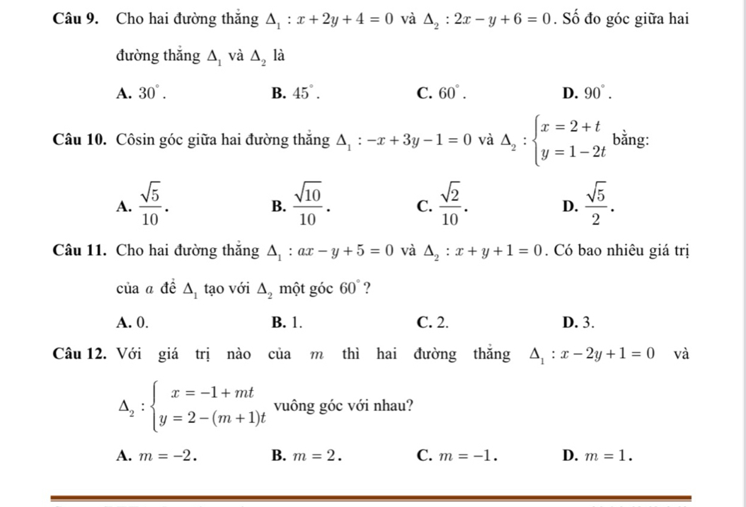 Cho hai đường thắng △ _1:x+2y+4=0 và △ _2:2x-y+6=0. Số đo góc giữa hai
đường thắng △ _1 và △ _2 là
A. 30°. B. 45°. C. 60°. D. 90°. 
Câu 10. Côsin góc giữa hai đường thắng △ _1:-x+3y-1=0 và Delta _2:beginarrayl x=2+t y=1-2tendarray. bằng:
A.  sqrt(5)/10 .  sqrt(10)/10 .  sqrt(2)/10 .  sqrt(5)/2 . 
B.
C.
D.
Câu 11. Cho hai đường thắng △ _1:ax-y+5=0 và △ _2:x+y+1=0. Có bao nhiêu giá trị
của a đề △ _1 tạo với △ _2 một góc 60° ?
A. 0. B. 1. C. 2. D. 3.
Câu 12. Với giá trị nào của m thì hai đường thắng △ _1:x-2y+1=0 và
△ _2:beginarrayl x=-1+mt y=2-(m+1)tendarray. vuông góc với nhau?
A. m=-2. B. m=2. C. m=-1. D. m=1.