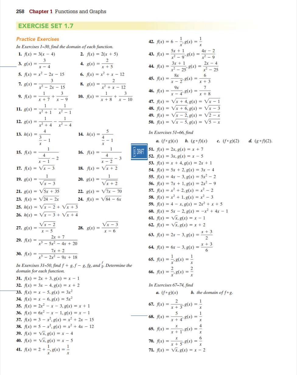 258 Chapter 1 Functions and Graphs
EXERCISE SET 1.7
Practice Exercises 42. f(x)=6- 1/x ,g(x)= 1/x 
In Exercises 1-30, find the domain of each function.
1. f(x)=3(x-4) 2. f(x)=2(x+5) 43. f(x)= (5x+1)/x^2-9 ,g(x)= (4x-2)/x^2-9 
_3. g(x)= 3/x-4  4. g(x)= 2/x+5  44. f(x)= (3x+1)/x^2-25 ,g(x)= (2x-4)/x^2-25 
5. f(x)=x^2-2x-15 6. f(x)=x^2+x-12
7. g(x)= 3/x^2-2x-15  8. g(x)= 2/x^2+x-12  45. f(x)= 8x/x-2 ,g(x)= 6/x+3 
46. f(x)= 9x/x-4 ,g(x)= 7/x+8 
9. f(x)= 1/x+7 + 3/x-9  10. f(x)= 1/x+8 + 3/x-10  47. f(x)=sqrt(x+4),g(x)=sqrt(x-1)
11. g(x)= 1/x^2+1 - 1/x^2-1  48. f(x)=sqrt(x+6),g(x)=sqrt(x-3)
49. f(x)=sqrt(x-2),g(x)=sqrt(2-x)
12. g(x)= 1/x^2+4 - 1/x^2-4  50. f(x)=sqrt(x-5),g(x)=sqrt(5-x)
13. h(x)=frac 4 3/x -1 14. h(x)=frac 5 4/x -1 In Exercises 51-66, find
a. (fcirc g)(x) b. (gcirc f)(x) c. (fcirc g)(2) d. (gcirc f)(2).
51. f(x)=2x,g(x)=x+7
15. f(x)=frac 1 4/x-1 -2 16. f(x)=frac 1 4/x-2 -3 ORAT 52. f(x)=3x,g(x)=x-5
53. f(x)=x+4,g(x)=2x+1
17. f(x)=sqrt(x-3) 18. f(x)=sqrt(x+2) 54. f(x)=5x+2,g(x)=3x-4
55. f(x)=4x-3,g(x)=5x^2-2
19. g(x)= 1/sqrt(x-3)  20. g(x)= 1/sqrt(x+2)  56. f(x)=7x+1,g(x)=2x^2-9
21. g(x)=sqrt(5x+35) 22. g(x)=sqrt(7x-70) 57. f(x)=x^2+2,g(x)=x^2-2
23. f(x)=sqrt(24-2x) 24. f(x)=sqrt(84-6x) 58. f(x)=x^2+1,g(x)=x^2-3
59.
25. h(x)=sqrt(x-2)+sqrt(x+3) f(x)=4-x,g(x)=2x^2+x+5
60.
26. h(x)=sqrt(x-3)+sqrt(x+4) f(x)=5x-2,g(x)=-x^2+4x-1
61. f(x)=sqrt(x),g(x)=x-1
27. g(x)= (sqrt(x-2))/x-5  28. g(x)= (sqrt(x-3))/x-6  62. f(x)=sqrt(x),g(x)=x+2
29. f(x)= (2x+7)/x^3-5x^2-4x+20  63. f(x)=2x-3,g(x)= (x+3)/2 
64. f(x)=6x-3,g(x)= (x+3)/6 
30. f(x)= (7x+2)/x^3-2x^2-9x+18 
65.
In Exercises 31-50, find f+g,f-g,fg, , and Determine the f(x)= 1/x ,g(x)= 1/x 
domain for each function. 66. f(x)= 2/x ,g(x)= 2/x 
31. f(x)=2x+3,g(x)=x-1
32. f(x)=3x-4,g(x)=x+2 In Exercises 62 −74, find
33. f(x)=x-5,g(x)=3x^2 a. (fcirc g)(x) b. the domain of fcirc g.
34. f(x)=x-6,g(x)=5x^2
35. f(x)=2x^2-x-3,g(x)=x+1 67. f(x)= 2/x+3 ,g(x)= 1/x 
36. f(x)=6x^2-x-1,g(x)=x-1
37. f(x)=3-x^2,g(x)=x^2+2x-15
_68. f(x)= 5/x+4 ,g(x)= 1/x 
38. f(x)=5-x^2,g(x)=x^2+4x-12
39. f(x)=sqrt(x),g(x)=x-4 69. f(x)= x/x+1 ,g(x)= 4/x 
40. f(x)=sqrt(x),g(x)=x-5 70. f(x)= x/x+5 ,g(x)= 6/x 
41. f(x)=2+ 1/x ,g(x)= 1/x  71. f(x)=sqrt(x),g(x)=x-2