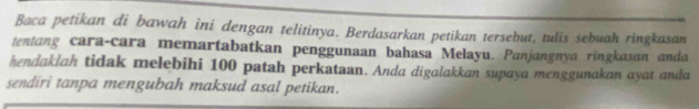 Baca petikan di bawah ini dengan telitinya. Berdasarkan petikan tersebut, tulis sebuah ringkasan 
tentang cara-cara memartabatkan penggunaan bahasa Melayu. Panjangnya ringkasan anda 
hendaklah tidak melebihi 100 patah perkataan. Anda digalakkan supaya menggunakan ayat anda 
sendiri tanpa mengubah maksud asal petikan.