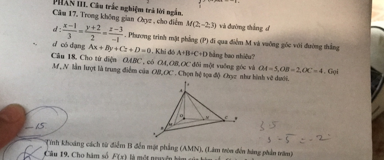 PHAN III. Câu trắc nghiệm trả lời ngắn. 
Câu 17. Trong không gian Oxyz , cho điểm M(2;-2;3) và đường thắng đ 
d :  (x-1)/3 = (y+2)/2 = (z-3)/-1 . Phương trình mặt phẳng (P) đi qua điểm M và vuông góc với đường thẳng 
d có dạng Ax+By+Cz+D=0. Khi đó A+B+C+D bằng bao nhiêu? 
Câu 18. Cho tứ diện OABC , có OA, OB, OC đôi một vuông góc và OA=5, OB=2, OC=4. Gọi 
M, N lần lượt là trung điểm của OB, OC. Chọn hệ tọa độ Oxyz như hình vẽ dưới. 
hS. 
Tính khoảng cách từ điểm B đến mặt phẳng (AMN), (Làm tròn đến hàng phần trăm) 
Câu 19. Cho hàm số F(x) là một nguyên hàm sử