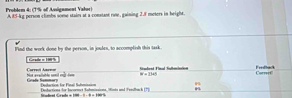 Problem 4: (7 % of Assignment Value) 
A 85-kg person climbs some stairs at a constant rate, gaining 2.8 meters in height. 
Find the work done by the person, in joules, to accomplish this task. 
Grade =100%
Correct Answer Student Final Submission Feedback 
Not available until en date W=2345 Correct! 
Grade Summary 
Deduction for Final Submission 0%
Deductions for Incorrect Submissions, Hints and Feedback [?] 0%
Student Grade =100-0-0=100 %