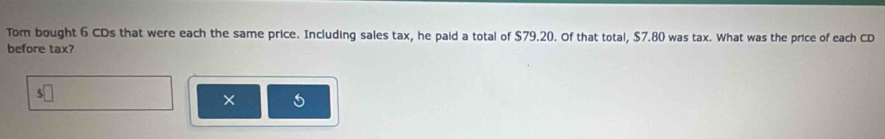 Tom bought 6 CDs that were each the same price. Including sales tax, he paid a total of $79.20. Of that total, $7.80 was tax. What was the price of each CD 
before tax? 
× 5