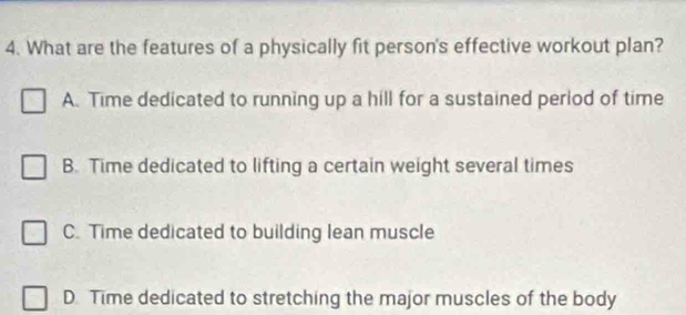 What are the features of a physically fit person's effective workout plan?
A. Time dedicated to running up a hill for a sustained period of time
B. Time dedicated to lifting a certain weight several times
C. Time dedicated to building lean muscle
D. Time dedicated to stretching the major muscles of the body