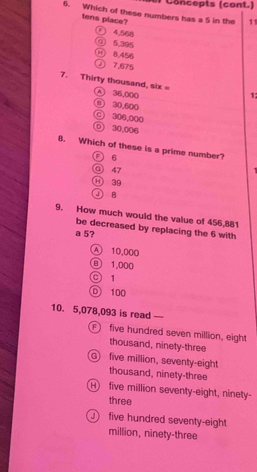 Concepts (cont.)
6. Which of these numbers has a 5 in the 11
tens piace?
E 4,568
O 5,395
⑭ 8,456
Ⓙ 7,675
7. Thirty thousand, six =
A 36,000 1
B 30,600
C 306,000
① 30,006
8. Which of these is a prime number?
F 6
G) 47 1
H 39
J 8
9. How much would the value of 456,881
be decreased by replacing the 6 with
a 5?
A 10,000
B 1,000
C 1
D 100
10. 5,078,093 is read —
F five hundred seven million, eight
thousand, ninety-three
G) five million, seventy-eight
thousand, ninety-three
H) five million seventy-eight, ninety-
three
) five hundred seventy-eight
million, ninety-three