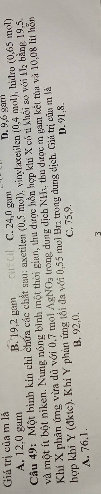 Giá trị của m là D. 9, 6 gam
A. 12, 0 gam
B. 19, 2 gam
C. 24,0 gam
Câu 49: Một bình kín chỉ chứa các chất sau: axetilen (0,5 mol), vinylaxetilen (0,4 4 mol), hiđro (0,65 mol)
và một ít bột niken. Nung nóng bình một thời gian, thu được hồn hợp khí X có tỉ khối so với H_2 bằng 19,5.
Khí X phản ứng vừa đủ với 0,7 mol Agl NO_3 trong dung dịch NH₃, thu được m gam kết tủa và 10,08 lít hỗn
hợp khí Y (đktc). Khí Y phản ứng tối đa với 0,55 mol Br_2 trong dung dịch. Giá trị của m là
C. 75, 9. D. 91, 8.
B. 92, 0.
A. 76, 1.
3
