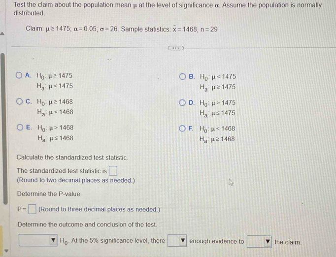 Test the claim about the population mean μ at the level of significance α. Assume the population is normally
distributed
Claim: mu ≥ 1475; alpha =0.05; sigma =26. Sample statistics: overline x=1468, n=29
A. H_0:mu ≥ 1475 B. H_0:mu <1475</tex>
H_a:mu <1475</tex>
H_a:mu ≥ 1475
C. H_0:mu ≥ 1468 D. H_0:mu >1475
H_a:mu <1468</tex>
H_a:mu ≤ 1475
E. H_0:mu >1468 F. H_0:mu <1468</tex>
H_a:mu ≤ 1468
H_a:mu ≥ 1468
Calculate the standardized test statistic.
The standardized test statistic is □ 
(Round to two decimal places as needed.)
Determine the P -value
P=□ (Round to three decimal places as needed.)
Determine the outcome and conclusion of the test
H_0. At the 5% significance level, there enough evidence to the claim