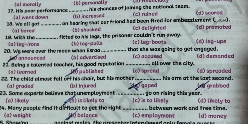 (a) morally (b) personally 2) finanelatty
17. His poor performance ....... ........ his chances of joining the national team. (d) scored
(a) went down (b) increased (c) ruined
18. We all got_ on hearing that our friend had been fired for embezzlement (___).
(a) bored (b) shocked (c) delighted (d) promoted
19. With the _fitted to his legs, the prisoner couldn’t run away. (d) leg-ups
(a) leg-irons (b) leg-pulls (c) leg-boots
20. Wę were over the moon when Esraa _that she was going to get engaged.
(a) announced (b) advertised (c) accused (d) demanded
21. Being a talented teacher, his good reputation_ all over the city.
(a) learned (b) published (c) spread (d) spreaded
22. The child almost fell off his chair, but his mother _his arm at the last second.
(a) graded (b) injured
23. Some experts believe that unemployment_ (a) gaped (d) grabbed
go on rising this year.
(a) likely (b) is likely to (c) is to likely (d) likely to
24. Many people find it difficult to get the right between work and free time.
(a) weight (b) balance (c) employment (d) money
5. Showing gg a in st mal es th e presenter interviewed on l y f er