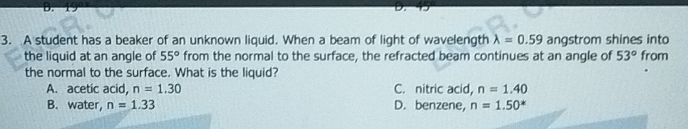 A student has a beaker of an unknown liquid. When a beam of light of wavelength lambda =0.59 angstrom shines into
the liquid at an angle of 55° from the normal to the surface, the refracted beam continues at an angle of 53° from
the normal to the surface. What is the liquid?
A. acetic acid, n=1.30 C. nitric acid, n=1.40
B. water, n=1.33 D. benzene, n=1.50^*