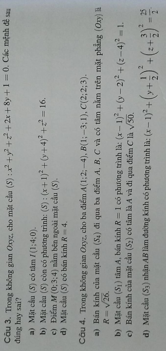 Trong không gian Oxyz, cho mặt cầu (S) : x^2+y^2+z^2+2x+8y+1=0. Các mệnh đề sau
đúng hay sai?
a) Mặt cầu (S) có tâm I(1;4;0).
b) Mặt cầu (S) còn có phương trình: (S) : (x+1)^2+(y+4)^2+z^2=16.
c) Điểm M(0;3;4) nằm bên ngoài mặt cầu (S).
d) Mặt cầu (S) có bán kính R=4. 
Câu 4. Trong không gian Oxyz, cho ba điểm A(1;2;-4), B(1;-3;1), C(2;2;3). 
a) Bán kính của mặt cầu (S_4) đi qua ba điểm A, B, C và có tâm nằm trên mặt phẳng (Oxy) là
R=sqrt(26). 
b) Mặt cầu (S_1)tan A , bán kính R=1 có phương trình là: (x-1)^2+(y-2)^2+(z-4)^2=1. 
c) Bán kính của mặt cầu (S_2) có tâm là A và đi qua điểm C là sqrt(50). 
d) Mặt cầu (S_3) nhận AB làm đường kính có phương trình là: (x-1)^2+(y+ 1/2 )^2+(z+ 3/2 )^2= 25/2 .