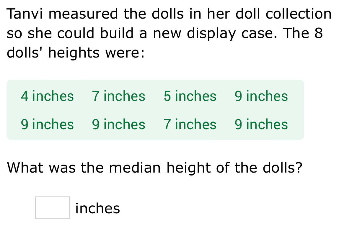 Tanvi measured the dolls in her doll collection 
so she could build a new display case. The 8
dolls' heights were:
4 inches 7 inches 5 inches 9 inches
9 inches 9 inches 7 inches 9 inches
What was the median height of the dolls?
□ inches