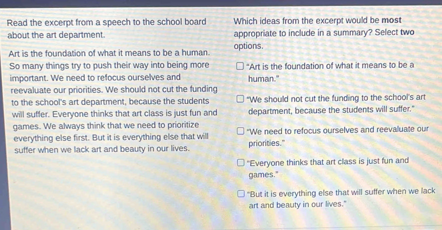 Read the excerpt from a speech to the school board Which ideas from the excerpt would be most
about the art department. appropriate to include in a summary? Select two
Art is the foundation of what it means to be a human. options.
So many things try to push their way into being more “Art is the foundation of what it means to be a
important. We need to refocus ourselves and human."
reevaluate our priorities. We should not cut the funding
to the school's art department, because the students "We should not cut the funding to the school's art
will suffer. Everyone thinks that art class is just fun and department, because the students will suffer."
games. We always think that we need to prioritize
everything else first. But it is everything else that will “We need to refocus ourselves and reevaluate our
suffer when we lack art and beauty in our lives. priorities."
“Everyone thinks that art class is just fun and
games."
“But it is everything else that will suffer when we lack
art and beauty in our lives."