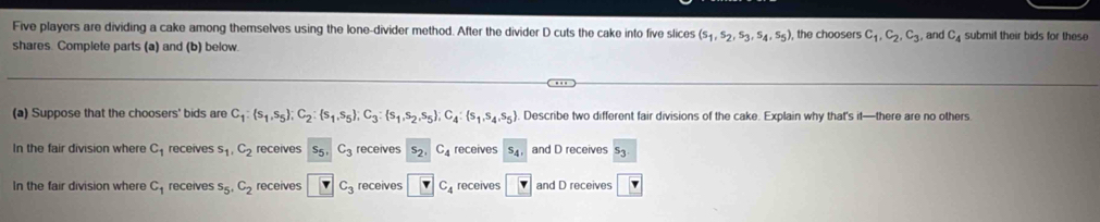 Five players are dividing a cake among themselves using the lone-divider method. After the divider D cuts the cake into five slices (s_1,s_2,s_3,s_4,s_5) , the choosers c_1, c_2, c_3 , and C_4 submit their bids for these
shares. Complete parts (a) and (b) below
(a) Suppose that the choosers' bids are C_1: s_1,s_5; C_2: s_1,s_5; C_3: s_1,s_2,s_5; C_4: s_1,s_4,s_5. Describe two different fair divisions of the cake. Explain why that's it—there are no others
In the fair division where C_1 receives s_1, C_2 receives C_3 receives 52 C_4 receives s_4, and D receives
In the fair division where C_1 receives s_5, C_2 receives □ C_3 receives boxed v C_4 receives r and D receives r