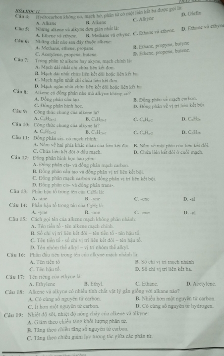 Hóa HóC 11
Câu 4: Hydrocarbon không no, mạch hở, phân từ có một liên kết ba được gọi là
D. Olefin
A. Alkane B. Alkene C. Alkyne
Câu 5: Những alkene và alkyne đơn gián nhất là:
A. Ethene và ethyne. B, Methane và ethyne. C. Ethane và ethene. D. Ethane và ethyn
Câu 6: Những chất nào sau đây thuộc alkene:
A. Methane, ethene, propane. B. Ethane, propyne, butyne
C. Acetylene, propene, butene. D. Ethene, propene, butene.
Câu 7: Trong phần tứ alkene hay akyne, mạch chính là:
A. Mạch dài nhất chị chứa liên kết đơn.
B. Mạch dài nhất chứa liên kết đôi hoặc liên kết ba.
C. Mạch ngẫn nhất chi chứa liên kết đơn.
D. Mạch ngắn nhất chứa liên kết đội hoặc liên kết ba.
Câu 8: Alkene có đồng phân não má alkyne không có?
A. Đồng phân cấu tạo. B. Đồng phân về mạch carbon.
C. Đồng phân hình học. D. Đồng phân về vị trí liên kết bội.
Câu 9: Công thức chung của alkene là?
A. CaH2o-2 B. CaH25-2 C. C₂H₂-2 D. C₂H>
Cầu 10: Công thức chung của alkyne là?
A. C₅H2n+2 B. C₆H2o-2 C. C₆H₅-; D. C₆H;
Cầu 11: Đồng phân cis- có mạch chính:
A. Nằm về hai phía khác nhau của liên kết đôi. B. Nằm về một phía của liên kết đội.
C. Chứa liên kết đôi ở đầu mạch. D. Chứa liên kết đôi ở cuối mạch.
Câu 12: Đồng phân hình học bao gồm:
A. Đồng phân cis- và đồng phân mạch carbon.
B. Đồng phân cầu tạo và đồng phân vị trí liên kết bội.
C. Đồng phân mạch carbon và đồng phân vị trí liên kết bội.
D. Đồng phân cis- và đồng phân trans-.
Câu 13: Phần hậu tố trong tên của C₂H là:
A. -ane B. -yne C. -ene D. -al
Câu 14: Phần hậu tổ trong tên của C₂H₂ là: C. -ene D. -a|
A. -yne B. -ane
Câu 15: Cách gọi tên của alkene mạch không phân nhánh:
A Tên tiền tổ - tên alkene mạch chính.
B. Số chi vị trí liên kết đôi - tên tiền tố - tên hậu tố.
C. Tên tiền tố - số chi vị trí liên kết đõi - tên hậu tổ.
D. Tên nhóm thể a[kyl - vị trí nhóm thế alkyl.
Câu 16: Phần đầu tiên trong tên của alkyne mạch nhánh là:
A. Tên tiến tổ B. Số chi vị trí mạch nhánh
C. Tên hậu tố D. Số chi vị trí liên kết ba.
Câu 17: Tên riêng của ethyne là:
A. Ethylene B. Ethyl. C. Ethane. D. Acetylene.
Câu 18: Alkene và alkyne có nhiều tính chất vật lý gần giống với alkane nào?
A. Có cùng số nguyên tử carbon. B. Nhiều hơn một nguyên tử carbon.
C. Ít hơn một nguyên tử carbon. D. Có cùng số nguyên từ hydrogen.
Câu 19: Nhiệt độ sôi, nhiệt độ nóng cháy của alkene và alkyne:
A. Giám theo chiều tăng khối lượng phân tử.
B. Tăng theo chiều tăng số nguyên tử carbon.
C. Tăng theo chiều giám lực tương tác giữa các phân tử.