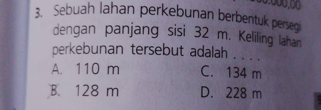 Sebuah lahan perkebunan berbentuk persegi
dengan panjang sisi 32 m. Keliling lahan
perkebunan tersebut adalah . . . .
A. 110 m
C. 134 m
B. 128 m D. 228 m