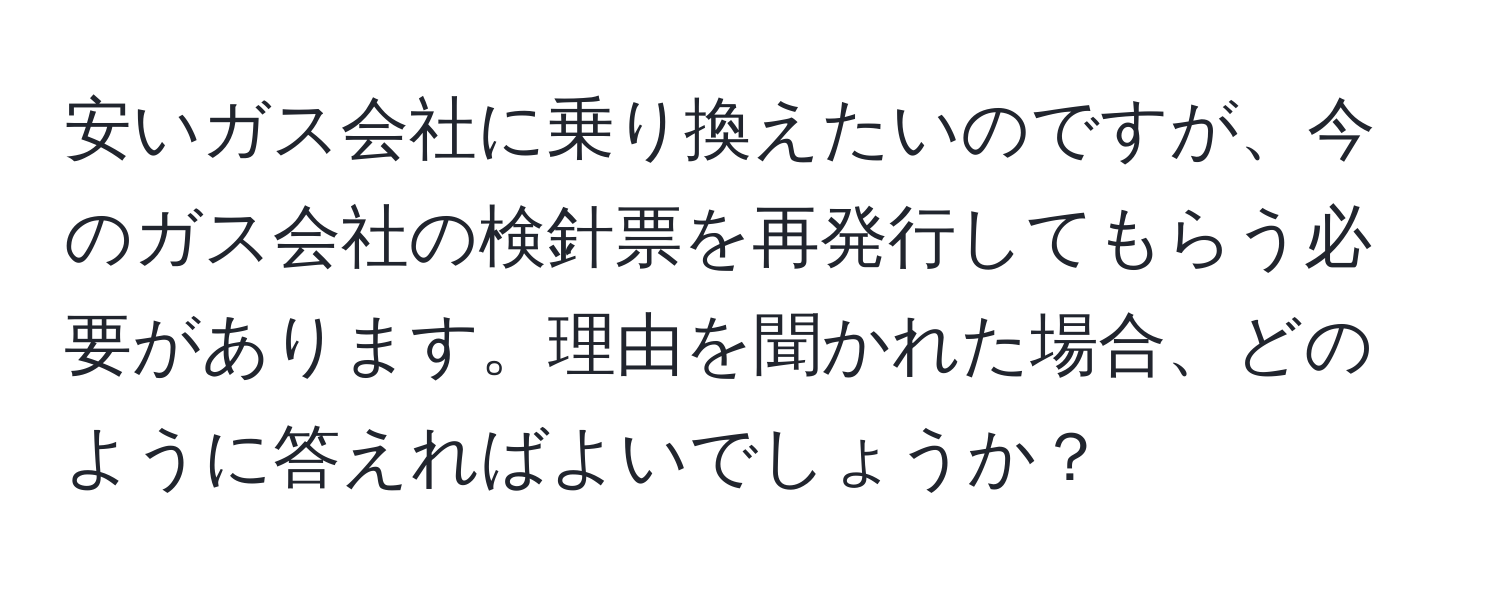 安いガス会社に乗り換えたいのですが、今のガス会社の検針票を再発行してもらう必要があります。理由を聞かれた場合、どのように答えればよいでしょうか？