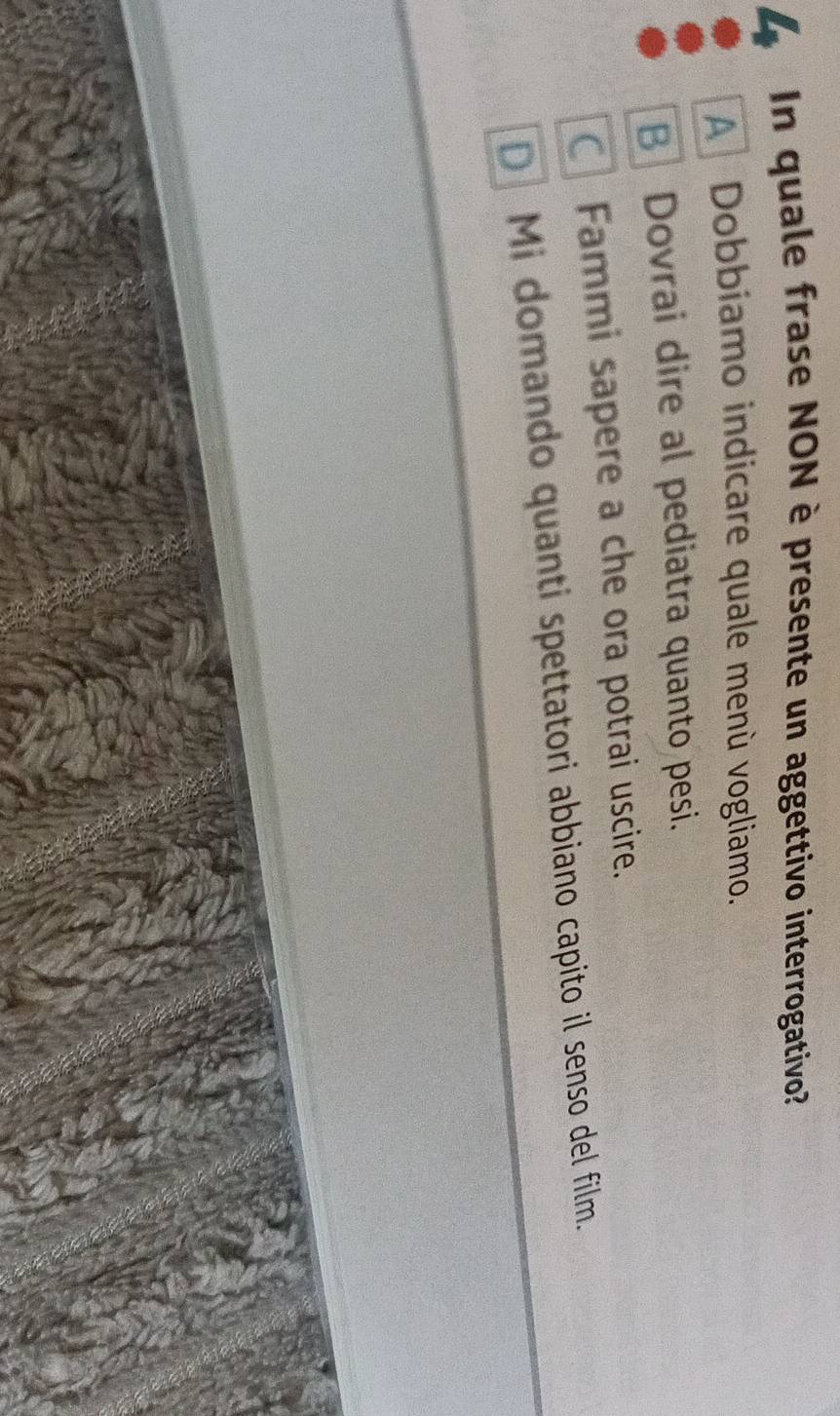 In quale frase NON è presente un aggettivo interrogativo?
A Dobbiamo indicare quale menù vogliamo.
B Dovrai dire al pediatra quanto pesi.
Fammi sapere a che ora potrai uscire.
D Mi domando quanti spettatori abbiano capito il senso del film.