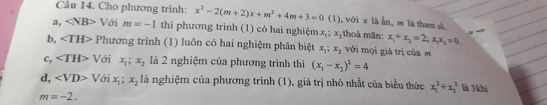 Cho phương trình: x^2-2(m+2)x+m^2+4m+3=0(1) (1), với x là ẩn, m là tham số.
a, ∠ NB> Với m=-1 thì phương trình (1) có hai nghiệm x_1; x_2 thoả mãn: x_1+x_2=2; x_1x_2=0.
b, Phương trình (1) luôn có hai nghiệm phân biệt x_1; x_2 với mọi giá trị của m
c, □  Với x_1;x_2 là 2 nghiệm của phương trình thì (x_1-x_2)^2=4
d, ∠ VD>T Với x_1;x_21dot a nghiệm của phương trình (1), giá trị nhỏ nhất của biểu thức x_1^2+x_2^2 là 3khí
m=-2.