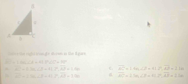 Galve the right triangle shown in the figure,
overline BC=1.6m ∠ A=48.8° ∠ C=90°
overline AC=0.3m, ∠ B=41.2°, overline AB=1.6in C、 overline AC=1.4in, ∠ B=41.2°, overline AB=2.1m
overline AC=2.5m, ∠ B=41.2°, overline AB=3.0m d. overline AC=2.5m, ∠ B=41.2°, overline AB=2.1m