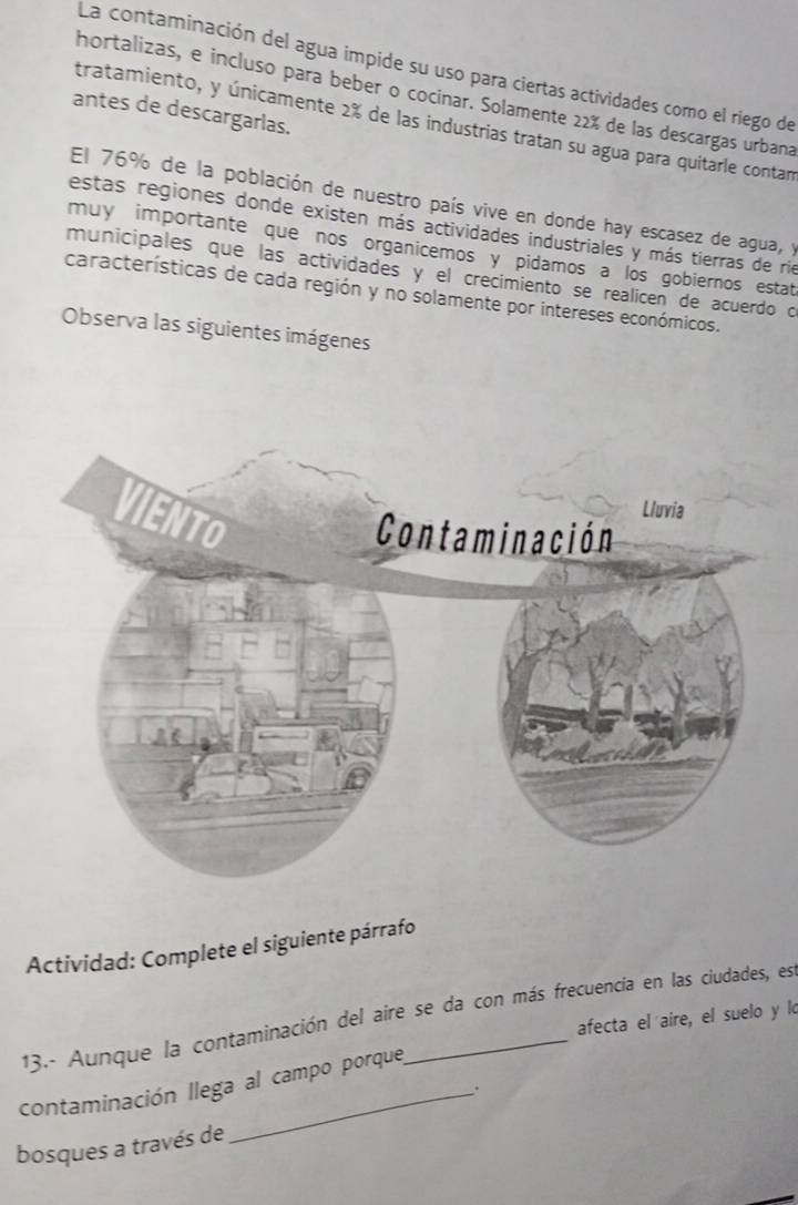 La contaminación del agua impide su uso para ciertas actividades como el riego de 
hortalizas, e incluso para beber o cocinar. Solamente 22% de las descargas urbana 
antes de descargarlas. 
tratamiento, y únicamente 2% de las industrias tratan su agua para quitarle contan 
El 76% de la población de nuestro país vive en donde hay escasez de agua, y 
estas regiones donde existen más actividades industriales y más tierras de rie 
muy importante que nos organicemos y pidamos a los gobiernos estat 
municipales que las actividades y el crecimiento se realicen de acuerdo o 
características de cada región y no solamente por intereses económicos. 
Observa las siguientes imágenes 
Actividad: Complete el siguiente párrafo 
13.- Aunque la contaminación del aire se da con más frecuencia en las ciudades, est 
afecta el aire, el suelo y lo 
contaminación llega al campo porque 
. 
bosques a través de