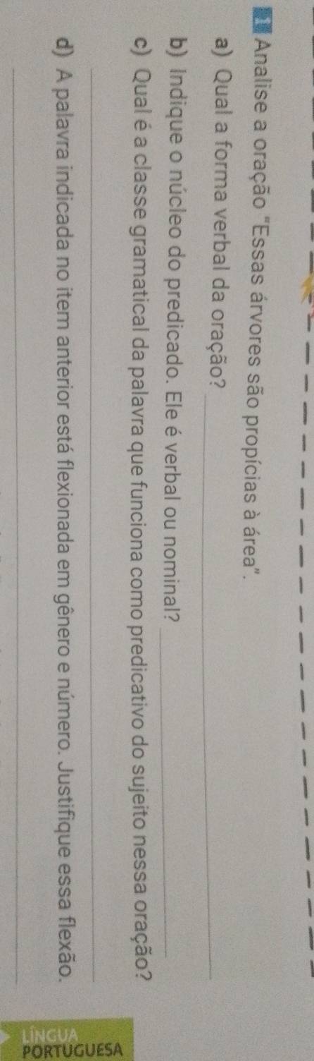 Analise a oração "Essas árvores são propícias à área". 
a) Qual a forma verbal da oração?_ 
b) Indique o núcleo do predicado. Ele éverbal ou nominal?_ 
c) Qual é a classe gramatical da palavra que funciona como predicativo do sujeito nessa oração? 
_ 
d) A palavra indicada no item anterior está flexionada em gênero e número. Justifique essa flexão. g