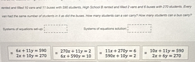 rented and filled 10 vans and 11 buses with 590 students. High School B rented and filled 2 vans and 6 buses with 270 students. Every 
van had the same number of students in it as did the buses. How many students can a van carry? How many students can a bus carry? 
Systerns of equations set-up: Systerns of equations solution:
beginarrayr 6x+11y=590 2x+10y=270endarray :: 270x+11y=2 :: □ 11x+270y=6 beginarrayr =10x+11y=590 2x+6y=270endarray
6x+590y=10 590x+10y=2