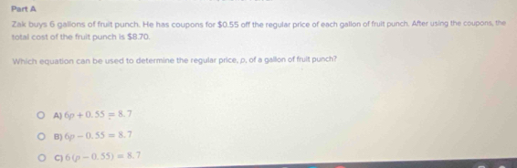 Zak buys 6 gallons of fruit punch. He has coupons for $0.55 off the regular price of each gallon of fruit punch. After using the coupons, the
total cost of the fruit punch is $8.70.
Which equation can be used to determine the regular price, p, of a gallon of fruit punch?
A) 6p+0.55=8.7
B) 6p-0.55=8.7
C) 6(p-0.55)=8.7