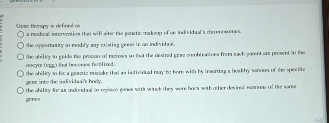 Gene therapy is defined as
a medical intervention that will alter the genetic makeup of an individual's chromosomes.
the opportunity to modify any existing genes in an individual.
the ability to guide the process of meiosis so that the desired gene combinations from each parent are present in the
oocyte (egg) that becomes fertilized.
the ability to fix a genetic mistake that an individual may be born with by inserting a healthy version of the specific
gene into the individual's body.
the ability for an individual to replace genes with which they were born with other desired versions of the same
genes.