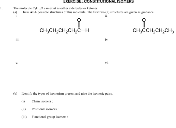 EXERCISE : CONSTITUTIONAL ISOMERS 
1. The molecule C_5H_11O can exist as either aldehydes or ketones. 
(a) Draw ALL possible structures of this molecule. The first two (2) structures are given as guidance. 
i. ii.
CH_3CH_2CH_2CH_2CH
CH_3CCH_2CH_2CH_3
iii. iv. 
V. vi. 
(b) Identify the types of isomerism present and give the isomeric pairs. 
(i) Chain isomers : 
(ii) Positional isomers : 
(iii) Functional group isomers :