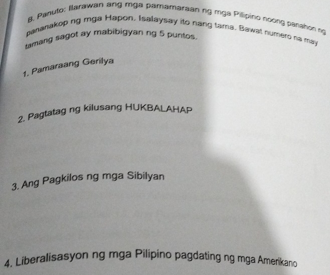 Panuto: Ilarawan ang mga pamamaraan ng mga Pilipirio noong panahon ng 
pananakop ng mga Hapon. Isalaysay ito nang tama. Bawat numero na may 
tamang sagot ay mabibigyan ng 5 puntos. 
1, Pamaraang Gerilya 
2. Pagtatag ng kilusang HUKBALAHAP 
3, Ang Pagkilos ng mga Sibilyan 
4. Liberalisasyon ng mga Pilipino pagdating ng mga Amerikano