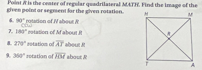 Point R is the center of regular quadrilateral MATH. Find the image of the 
given point or segment for the given rotation. 
6. 90° rotation of H about R
7. 180° rotation of M about R
8. 270° rotation of overline AT about R
9. 360° rotation of overline HM about R