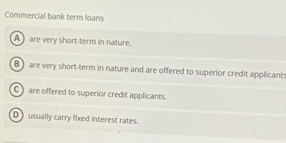 Commercial bank term loans
A are very short-term in nature.
B are very short-term in nature and are offered to superior credit applicants
C are offered to superior credit applicants.
D usually carry fixed interest rates.