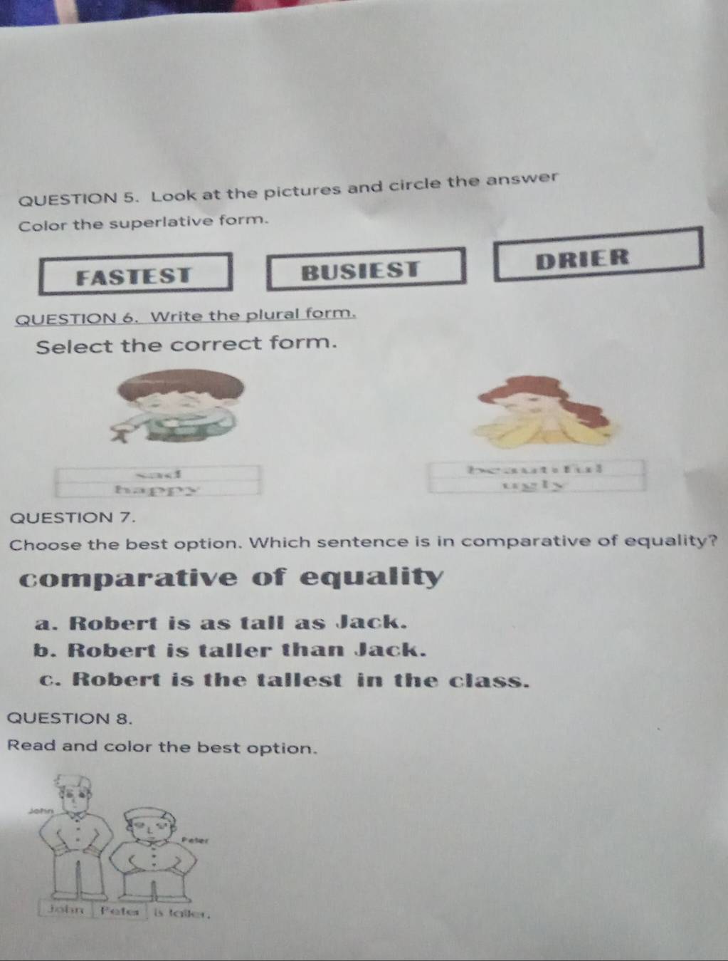 Look at the pictures and circle the answer
Color the superlative form.
FASTEST BUSIEST DRIER
QUESTION 6. Write the plural form.
Select the correct form.

happ
QUESTION 7.
Choose the best option. Which sentence is in comparative of equality?
comparative of equality
a. Robert is as tall as Jack.
b. Robert is taller than Jack.
c. Robert is the tallest in the class.
QUESTION 8.
Read and color the best option.