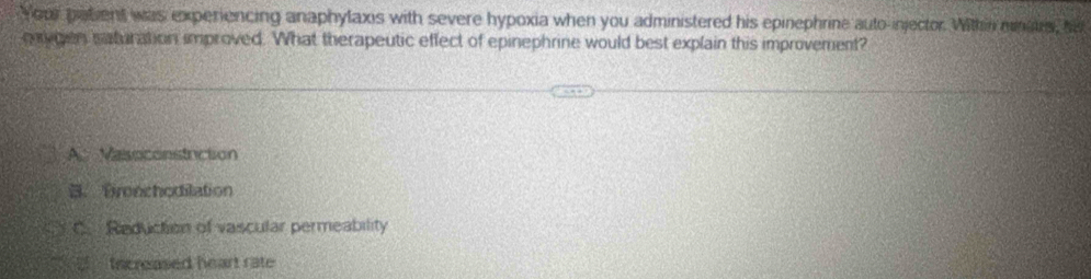 Your patient was experiencing anaphylaxis with severe hypoxia when you administered his epinephrine auto-injector. Within mnaus, hi
envgen saturation improved. What therapeutic effect of epinephrine would best explain this improvement?
A. Vasoconstuiction
B. Bronchodilation
C. Reduction of vascular permeability
S Increased heart rate