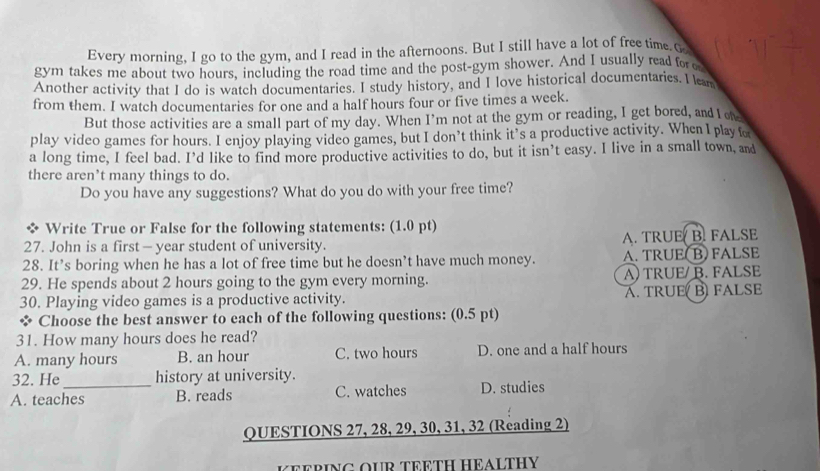 Every morning, I go to the gym, and I read in the afternoons. But I still have a lot of free time. G
gym takes me about two hours, including the road time and the post-gym shower. And I usually read for c
Another activity that I do is watch documentaries. I study history, and I love historical documentaries. I lam
from them. I watch documentaries for one and a half hours four or five times a week.
But those activities are a small part of my day. When I’m not at the gym or reading, I get bored, and I oe
play video games for hours. I enjoy playing video games, but I don’t think it’s a productive activity. When I play for
a long time, I feel bad. I’d like to find more productive activities to do, but it isn’t easy. I live in a small town, and
there aren’t many things to do.
Do you have any suggestions? What do you do with your free time?
Write True or False for the following statements: (1.0 pt)
27. John is a first — year student of university. A. TRUE B. FALSE
28. It’s boring when he has a lot of free time but he doesn’t have much money. A. TRUE( B)FALSE
29. He spends about 2 hours going to the gym every morning. A)TRUE/ B. FALSE
30. Playing video games is a productive activity. A. TRUE B FALSE
* Choose the best answer to each of the following questions: (0.5 pt)
31. How many hours does he read?
A. many hours B. an hour C. two hours D. one and a half hours
32. He_ history at university.
A. teaches B. reads C. watches D. studies
QUESTIONS 27, 28, 29, 30, 31, 32 (Reading 2)
KEERING OUR TEETH HEALTHY