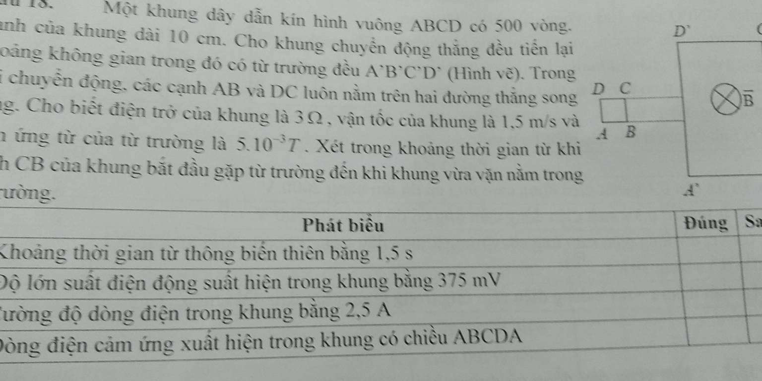 #u 1õ.  Một khung dây dẫn kín hình vuông ABCD có 500 vòng.
anh của khung dài 10 cm. Cho khung chuyển động thắng đều tiến lại
koảng không gian trong đó có từ trường đều A'B'C'D' (Hình vẽ). Trong
i chuyễn động, các cạnh AB và DC luôn nằm trên hai đường thắng song
ag. Cho biết điện trở của khung là 3Ω , vận tốc của khung là 1,5 m/s và
n ứng từ của từ trường là 5.10^(-3)T. Xét trong khoảng thời gian từ khi
h CB của khung bắt đầu gặp từ trường đến khi khung vừa vặn nằm trong
ường.
a
K
Đ
đư
Đ