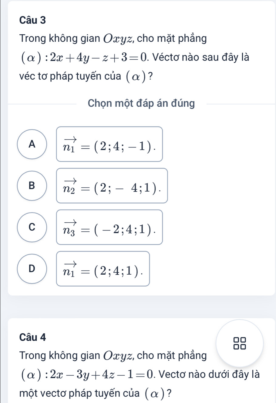 Trong không gian Oxyz, cho mặt phẳng
(alpha ):2x+4y-z+3=0. Véctơ nào sau đây là
véc tơ pháp tuyến của (α )?
Chọn một đáp án đúng
A vector n_1=(2;4;-1).
B vector n_2=(2;-4;1).
C vector n_3=(-2;4;1).
D vector n_1=(2;4;1). 
Câu 4
Trong không gian Oxyz, cho mặt phẳng
(alpha ):2x-3y+4z-1=0. Vectơ nào dưới đây là
một vectơ pháp tuyến của (α) ?