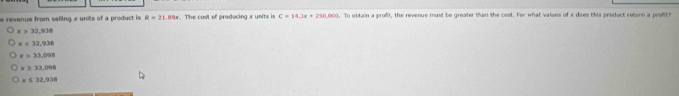 revenue from selling x units of a product is R=21.89x. The cost of producing x units is . To obtain a profit, the revenue must be greater than the cost. For what values of x does this product return a profit?
x>32,938
x<32,938
x>33,098
x≥ 33,098
x≤ 32,938