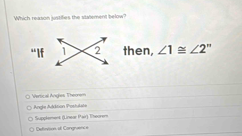 Which reason justifies the statement below?
then, ∠ 1≌ ∠ 2''
Vertical Angles Theorem
Angle Addition Postulate
Supplement (Linear Pair) Theorem
Definition of Congruence