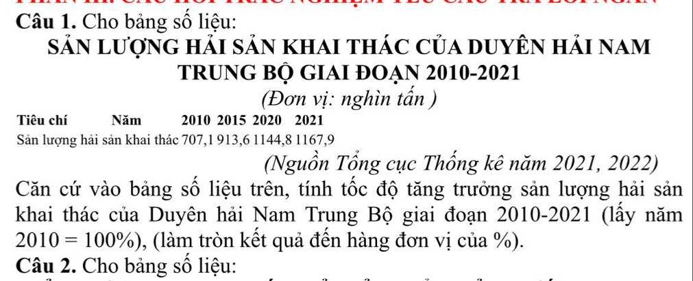 Cho bảng số liệu: 
sản lượng hải sản khai thác của duyên hải nam 
TRUNG BỘ GIAI ĐOẠn 2010-2021 
(Đơn vị: nghìn tấn ) 
Tiêu chí Năm 2010 2015 2020 2021 
Sản lượng hải sản khai thác 707, 1 913, 6 1144, 8 1167, 9
(Nguồn Tổng cục Thống kê năm 2021, 2022) 
Căn cứ vào bảng số liệu trên, tính tốc độ tăng trưởng sản lượng hải sản 
khai thác của Duyên hải Nam Trung Bộ giai đoạn 2010-2021 (lấy năm
2010=100% ) , (làm tròn kết quả đến hàng đơn vị của %). 
Câu 2. Cho bảng số liệu: