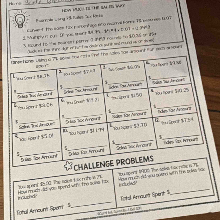 Name 
_ 
h / 
HOW MUCH IS THE SALES TAX? 
Example Using 7% Sales Tax Rate 
1. Convert the sales tax percentage into decimal form 7% becomes 0.07
2. Multiply it out If you spent $4.99...$4.99* 0.07=0.3493
3. Round to the nearest penny 0.3493 rounds to $0.35 or 35. 
(look at the third digit after the decimal point and round up or down) 
es tax amount for each amount 
You spent $5.00. The sales tax rate is 7% You spent $9.00. The sal 
How much did you spend with the sales tax How much did you spend with the soles tax 
included? included?_ 
Total Amount Spent $ _ Total Amount Spent $
OCarcl Bell, Saved By A Bell 209