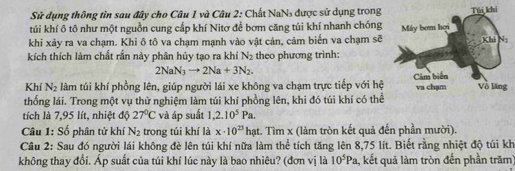 Sử dụng thông tìn sau đây cho Câu 1 và Câu 2: Chất NaN₃ được sử dụng trong
túi khí ô tô như một nguồn cung cấp khí Nitơ đề bơm căng túi khí nhanh chóng
khi xảy ra va chạm. Khi ô tô va chạm mạnh vào vật cản, cảm biến va chạm sẽ
kích thích làm chất rắn này phân hủy tạo ra khí N_2 theo phương trình:
2NaN_3to 2Na+3N_2.
Khí N_2 làm túi khí phồng lên, giúp người lái xe không va chạm trực tiếp với hệ
thống lái. Trong một vụ thử nghiệm làm túi khí phồng lên, khi đó túi khí có thể
tích là 7,95 lít, nhiệt độ 27°C và áp suất 1,2.10^5Pa.
Câu 1: Số phân tử khí N_2 trong túi khí là x· 10^(23)hat :. Tìm x (làm tròn kết quả đến phần mười).
Câu 2: Sau đó người lái không đè lên túi khí nữa làm thể tích tăng lên 8,75 lít. Biết rằng nhiệt độ túi kh
không thay đổi. Áp suất của túi khí lúc này là bao nhiêu? (đơn vị là 10^5Pa 1, kết quả làm tròn đến phần trăm)