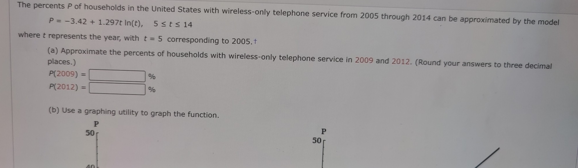 The percents P of households in the United States with wireless-only telephone service from 2005 through 2014 can be approximated by the model
P=-3.42+1.297tln (t), 5≤ t≤ 14
where t represents the year, with t=5 corresponding to 2005.† 
(a) Approximate the percents of households with wireless-only telephone service in 2009 and 2012. (Round your answers to three decimal 
places.)
P(2009)=□ %
P(2012)=□ %
(b) Use a graphing utility to graph the function.
P
50
P
50