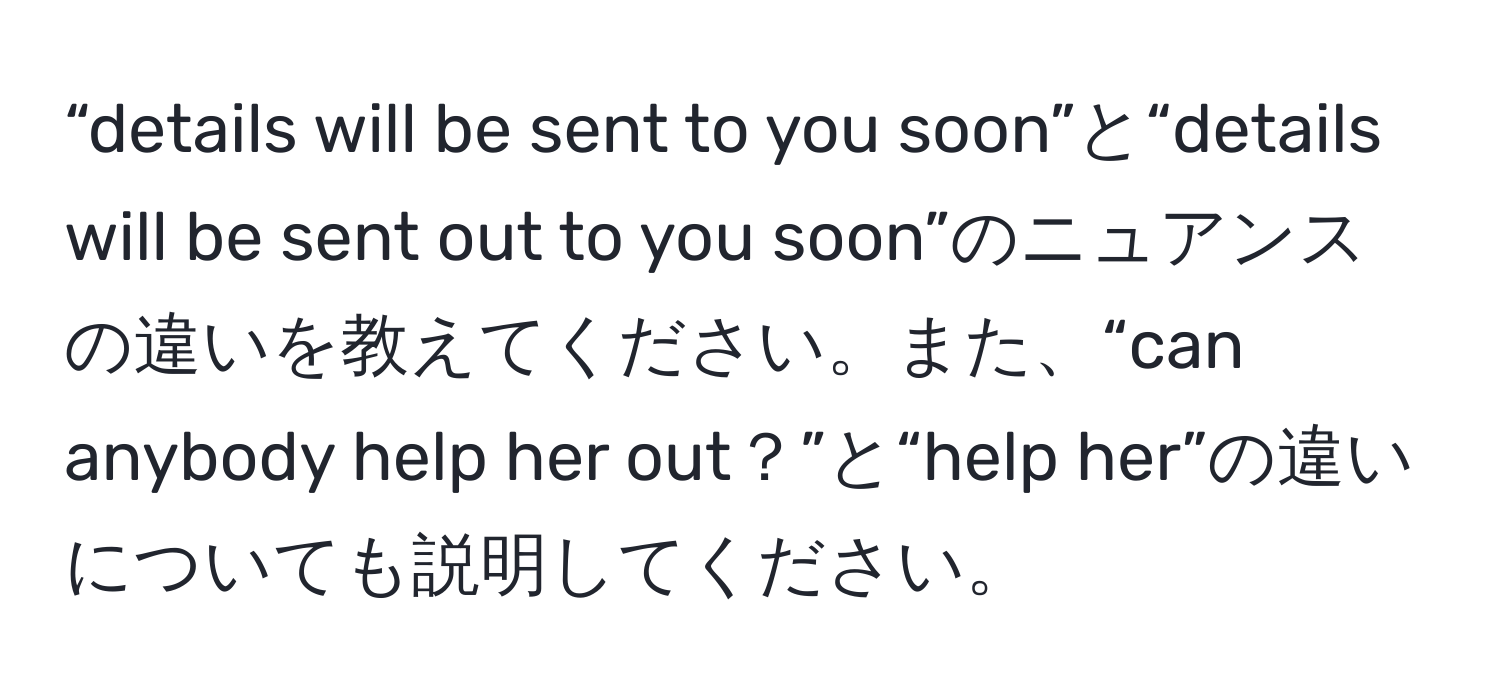 “details will be sent to you soon”と“details will be sent out to you soon”のニュアンスの違いを教えてください。また、“can anybody help her out？”と“help her”の違いについても説明してください。