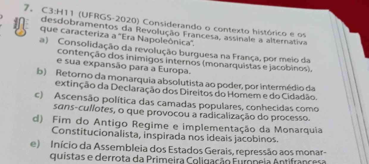 7。 C3:H11 (UFRGS-2020) Considerando o contexto histórico e os
desdobramentos da Revolução Francesa, assinale a alternativa
que caracteriza a ''Era Napoleônica''.
a) Consolidação da revolução burguesa na França, por meio da
contenção dos inimigos internos (monarquistas e jacobinos),
e sua expansão para a Europa.
b) Retorno da monarquia absolutista ao poder, por intermédio da
extinção da Declaração dos Direitos do Homem e do Cidadão.
c) Ascensão política das camadas populares, conhecidas como
sans-cullotes, o que provocou a radicalização do processo.
d) Fim do Antigo Regime e implementação da Monarquia
Constitucionalista, inspirada nos ideais jacobinos.
e) Início da Assembleia dos Estados Gerais, repressão aos monar-
quistas e derrota da Primeira Coligação Europeia Antifrancesa