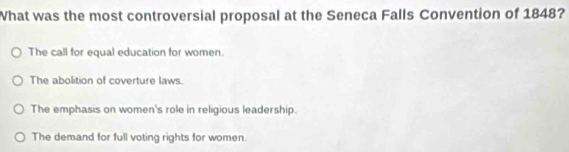 What was the most controversial proposal at the Seneca Falls Convention of 1848?
The call for equal education for women.
The abolition of coverture laws.
The emphasis on women's role in religious leadership.
The demand for full voting rights for women.