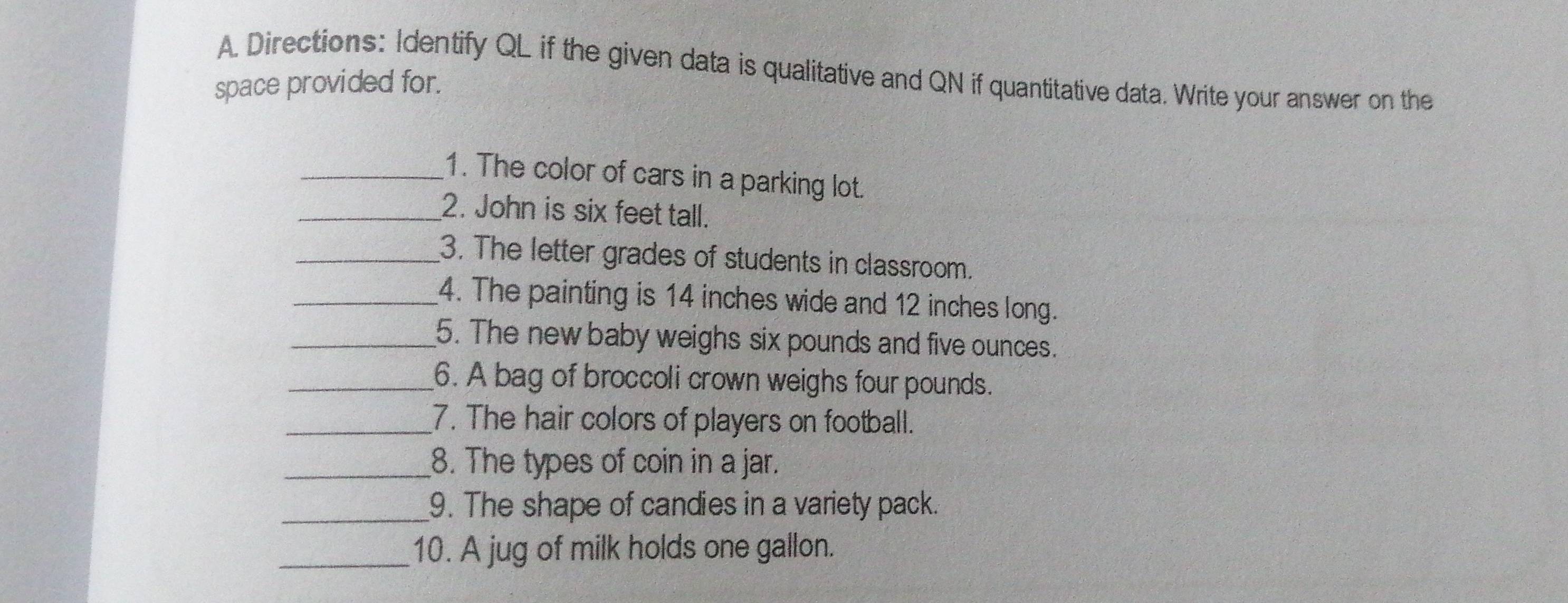 Directions: Identify QL if the given data is qualitative and QN if quantitative data. Write your answer on the 
space provided for. 
_1. The color of cars in a parking lot. 
_2. John is six feet tall. 
_3. The letter grades of students in classroom. 
_4. The painting is 14 inches wide and 12 inches long. 
_5. The new baby weighs six pounds and five ounces. 
_6. A bag of broccoli crown weighs four pounds. 
_7. The hair colors of players on football. 
_8. The types of coin in a jar. 
_9. The shape of candies in a variety pack. 
_10. A jug of milk holds one gallon.