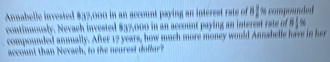 Annabelle invested #37,000 in an account paying an intérest rate of 8$% compounded 
continuously. Nevach invested $37,000 in an account paying an interest rate of 8 %
compounded annually. After 17 years, how much more money would Annabelle have in her 
account than Nevaeh, to the nedrest dollur?